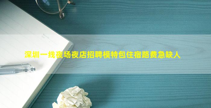 深圳一线夜场夜店招聘模特包住宿路费急缺人